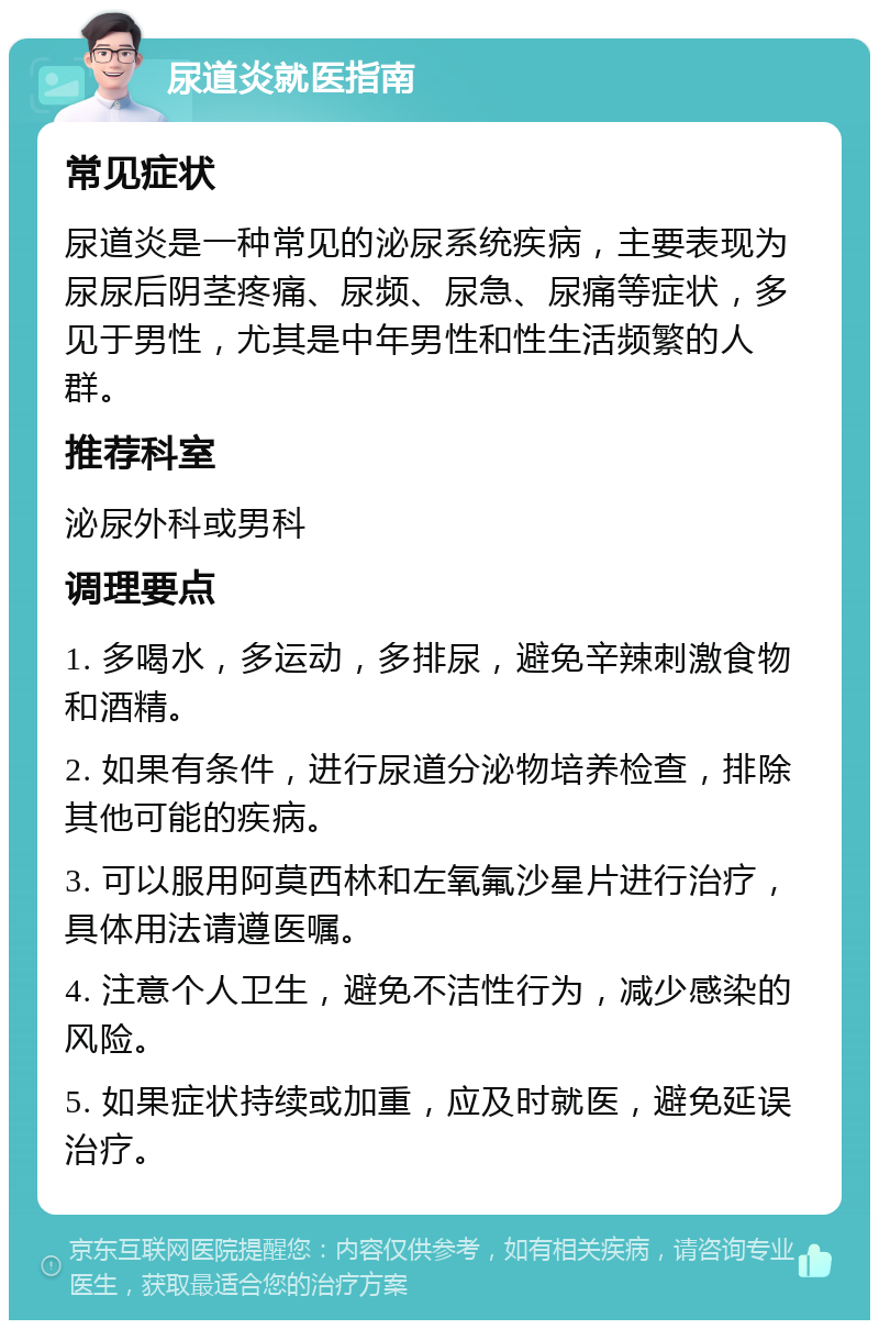 尿道炎就医指南 常见症状 尿道炎是一种常见的泌尿系统疾病，主要表现为尿尿后阴茎疼痛、尿频、尿急、尿痛等症状，多见于男性，尤其是中年男性和性生活频繁的人群。 推荐科室 泌尿外科或男科 调理要点 1. 多喝水，多运动，多排尿，避免辛辣刺激食物和酒精。 2. 如果有条件，进行尿道分泌物培养检查，排除其他可能的疾病。 3. 可以服用阿莫西林和左氧氟沙星片进行治疗，具体用法请遵医嘱。 4. 注意个人卫生，避免不洁性行为，减少感染的风险。 5. 如果症状持续或加重，应及时就医，避免延误治疗。