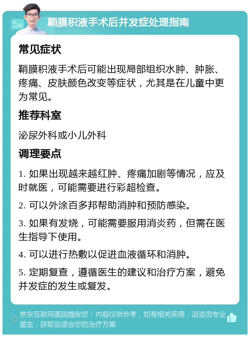 鞘膜积液手术后并发症处理指南 常见症状 鞘膜积液手术后可能出现局部组织水肿、肿胀、疼痛、皮肤颜色改变等症状，尤其是在儿童中更为常见。 推荐科室 泌尿外科或小儿外科 调理要点 1. 如果出现越来越红肿、疼痛加剧等情况，应及时就医，可能需要进行彩超检查。 2. 可以外涂百多邦帮助消肿和预防感染。 3. 如果有发烧，可能需要服用消炎药，但需在医生指导下使用。 4. 可以进行热敷以促进血液循环和消肿。 5. 定期复查，遵循医生的建议和治疗方案，避免并发症的发生或复发。