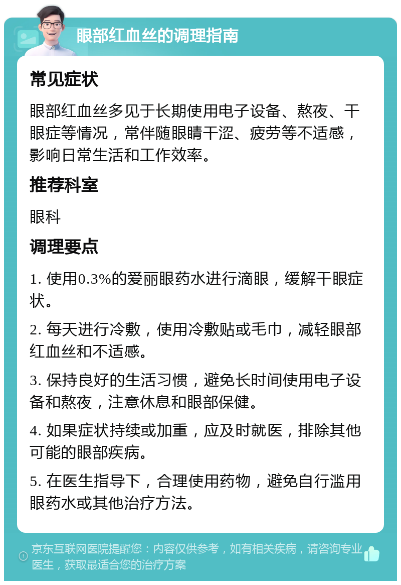 眼部红血丝的调理指南 常见症状 眼部红血丝多见于长期使用电子设备、熬夜、干眼症等情况，常伴随眼睛干涩、疲劳等不适感，影响日常生活和工作效率。 推荐科室 眼科 调理要点 1. 使用0.3%的爱丽眼药水进行滴眼，缓解干眼症状。 2. 每天进行冷敷，使用冷敷贴或毛巾，减轻眼部红血丝和不适感。 3. 保持良好的生活习惯，避免长时间使用电子设备和熬夜，注意休息和眼部保健。 4. 如果症状持续或加重，应及时就医，排除其他可能的眼部疾病。 5. 在医生指导下，合理使用药物，避免自行滥用眼药水或其他治疗方法。