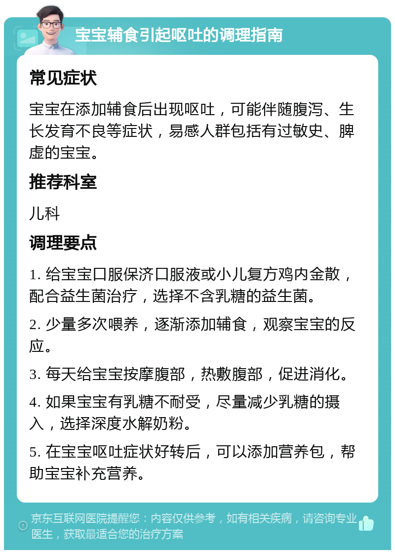 宝宝辅食引起呕吐的调理指南 常见症状 宝宝在添加辅食后出现呕吐，可能伴随腹泻、生长发育不良等症状，易感人群包括有过敏史、脾虚的宝宝。 推荐科室 儿科 调理要点 1. 给宝宝口服保济口服液或小儿复方鸡内金散，配合益生菌治疗，选择不含乳糖的益生菌。 2. 少量多次喂养，逐渐添加辅食，观察宝宝的反应。 3. 每天给宝宝按摩腹部，热敷腹部，促进消化。 4. 如果宝宝有乳糖不耐受，尽量减少乳糖的摄入，选择深度水解奶粉。 5. 在宝宝呕吐症状好转后，可以添加营养包，帮助宝宝补充营养。