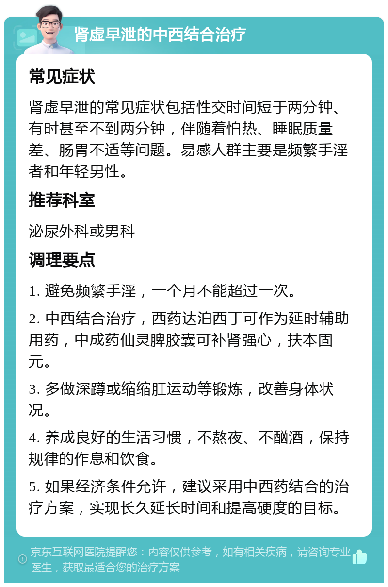 肾虚早泄的中西结合治疗 常见症状 肾虚早泄的常见症状包括性交时间短于两分钟、有时甚至不到两分钟，伴随着怕热、睡眠质量差、肠胃不适等问题。易感人群主要是频繁手淫者和年轻男性。 推荐科室 泌尿外科或男科 调理要点 1. 避免频繁手淫，一个月不能超过一次。 2. 中西结合治疗，西药达泊西丁可作为延时辅助用药，中成药仙灵脾胶囊可补肾强心，扶本固元。 3. 多做深蹲或缩缩肛运动等锻炼，改善身体状况。 4. 养成良好的生活习惯，不熬夜、不酗酒，保持规律的作息和饮食。 5. 如果经济条件允许，建议采用中西药结合的治疗方案，实现长久延长时间和提高硬度的目标。