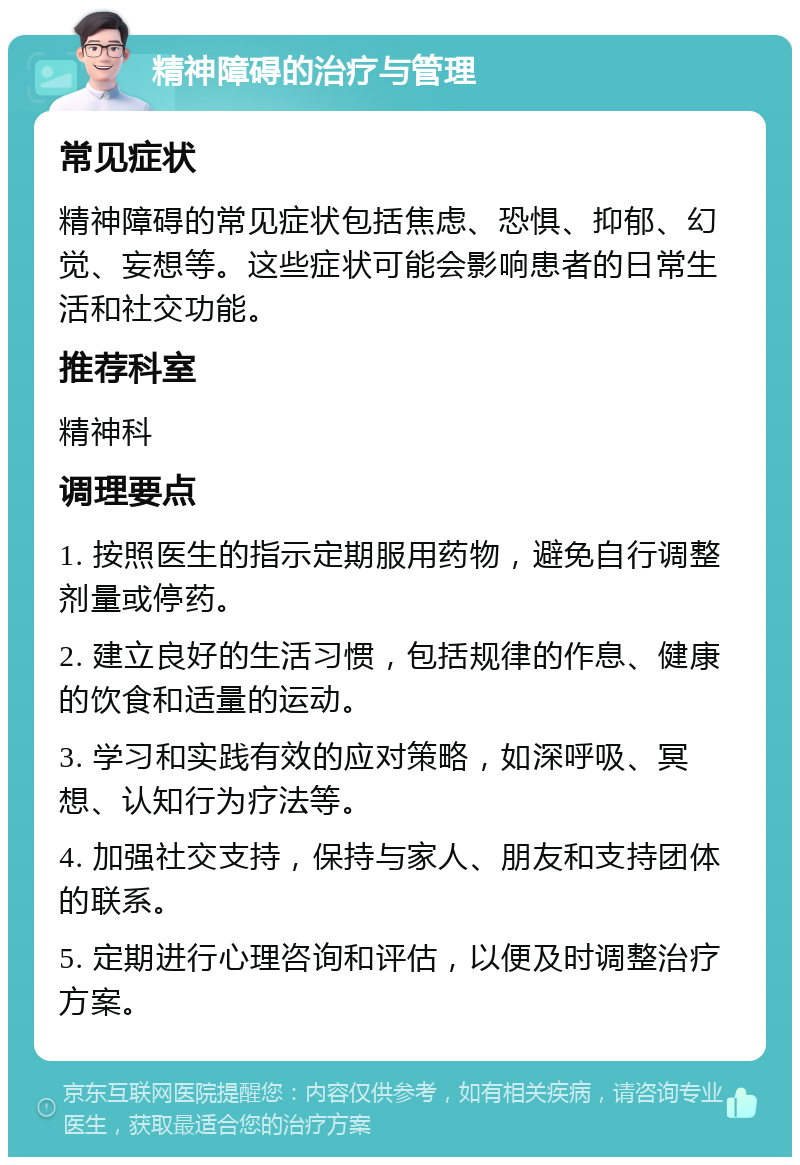 精神障碍的治疗与管理 常见症状 精神障碍的常见症状包括焦虑、恐惧、抑郁、幻觉、妄想等。这些症状可能会影响患者的日常生活和社交功能。 推荐科室 精神科 调理要点 1. 按照医生的指示定期服用药物，避免自行调整剂量或停药。 2. 建立良好的生活习惯，包括规律的作息、健康的饮食和适量的运动。 3. 学习和实践有效的应对策略，如深呼吸、冥想、认知行为疗法等。 4. 加强社交支持，保持与家人、朋友和支持团体的联系。 5. 定期进行心理咨询和评估，以便及时调整治疗方案。