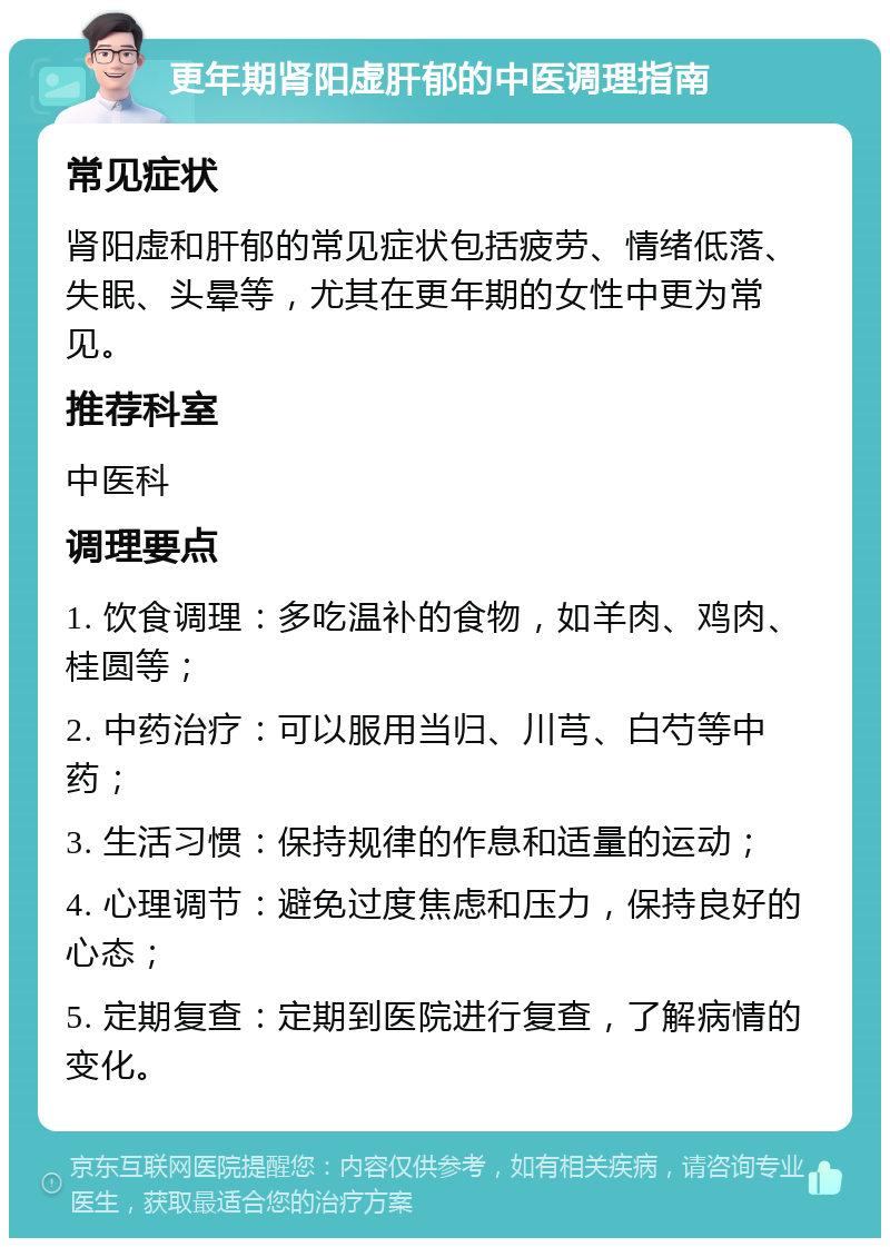 更年期肾阳虚肝郁的中医调理指南 常见症状 肾阳虚和肝郁的常见症状包括疲劳、情绪低落、失眠、头晕等，尤其在更年期的女性中更为常见。 推荐科室 中医科 调理要点 1. 饮食调理：多吃温补的食物，如羊肉、鸡肉、桂圆等； 2. 中药治疗：可以服用当归、川芎、白芍等中药； 3. 生活习惯：保持规律的作息和适量的运动； 4. 心理调节：避免过度焦虑和压力，保持良好的心态； 5. 定期复查：定期到医院进行复查，了解病情的变化。