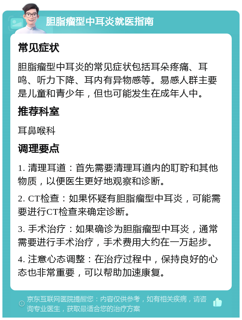 胆脂瘤型中耳炎就医指南 常见症状 胆脂瘤型中耳炎的常见症状包括耳朵疼痛、耳鸣、听力下降、耳内有异物感等。易感人群主要是儿童和青少年，但也可能发生在成年人中。 推荐科室 耳鼻喉科 调理要点 1. 清理耳道：首先需要清理耳道内的耵聍和其他物质，以便医生更好地观察和诊断。 2. CT检查：如果怀疑有胆脂瘤型中耳炎，可能需要进行CT检查来确定诊断。 3. 手术治疗：如果确诊为胆脂瘤型中耳炎，通常需要进行手术治疗，手术费用大约在一万起步。 4. 注意心态调整：在治疗过程中，保持良好的心态也非常重要，可以帮助加速康复。