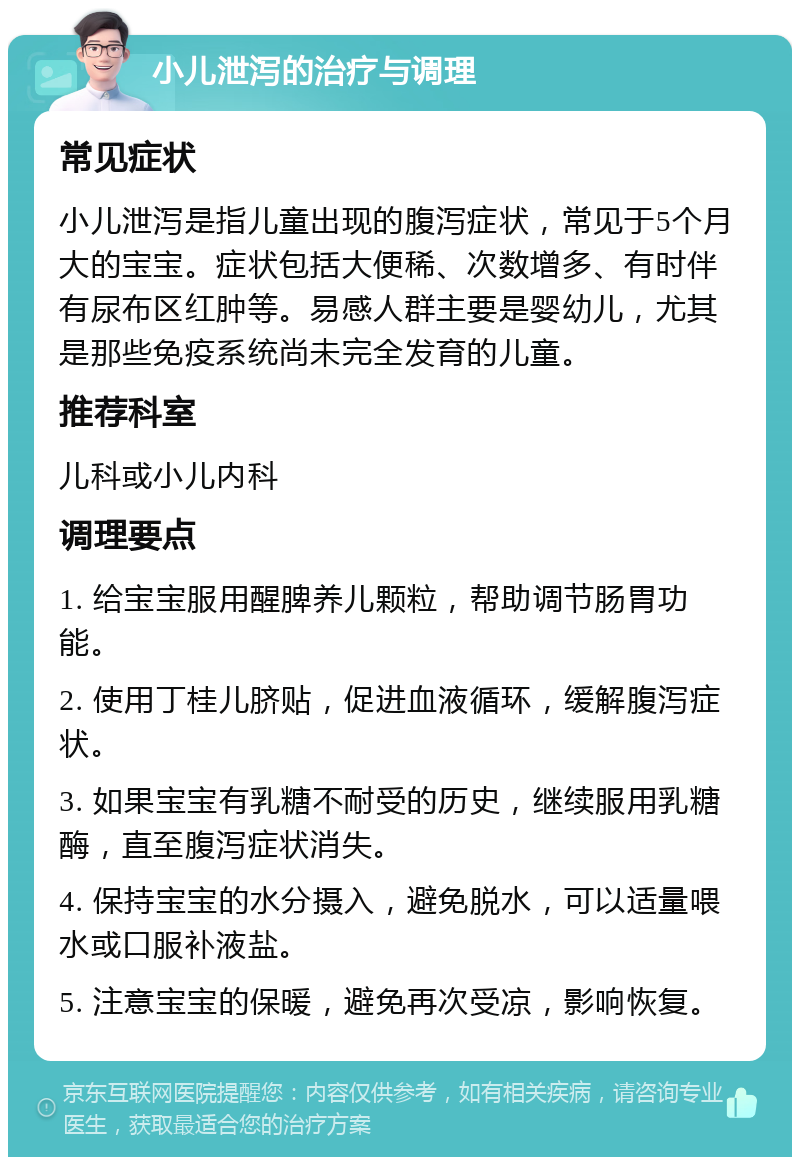 小儿泄泻的治疗与调理 常见症状 小儿泄泻是指儿童出现的腹泻症状，常见于5个月大的宝宝。症状包括大便稀、次数增多、有时伴有尿布区红肿等。易感人群主要是婴幼儿，尤其是那些免疫系统尚未完全发育的儿童。 推荐科室 儿科或小儿内科 调理要点 1. 给宝宝服用醒脾养儿颗粒，帮助调节肠胃功能。 2. 使用丁桂儿脐贴，促进血液循环，缓解腹泻症状。 3. 如果宝宝有乳糖不耐受的历史，继续服用乳糖酶，直至腹泻症状消失。 4. 保持宝宝的水分摄入，避免脱水，可以适量喂水或口服补液盐。 5. 注意宝宝的保暖，避免再次受凉，影响恢复。