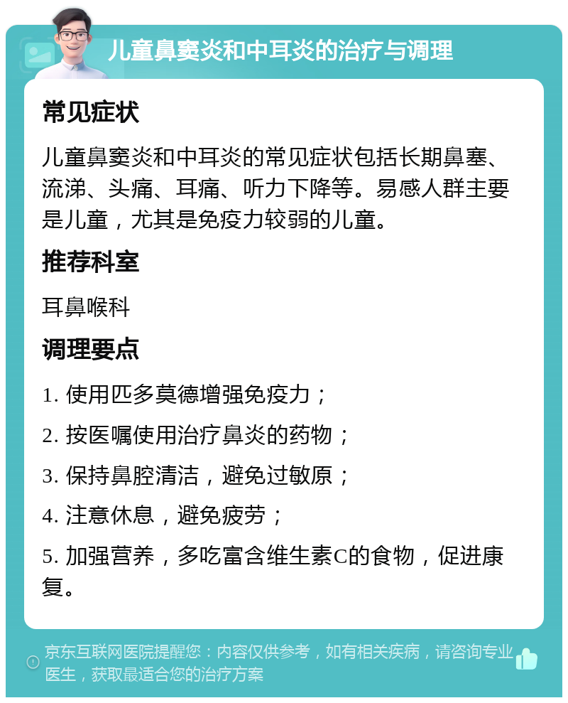 儿童鼻窦炎和中耳炎的治疗与调理 常见症状 儿童鼻窦炎和中耳炎的常见症状包括长期鼻塞、流涕、头痛、耳痛、听力下降等。易感人群主要是儿童，尤其是免疫力较弱的儿童。 推荐科室 耳鼻喉科 调理要点 1. 使用匹多莫德增强免疫力； 2. 按医嘱使用治疗鼻炎的药物； 3. 保持鼻腔清洁，避免过敏原； 4. 注意休息，避免疲劳； 5. 加强营养，多吃富含维生素C的食物，促进康复。