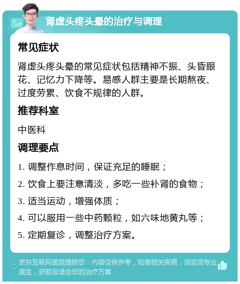 肾虚头疼头晕的治疗与调理 常见症状 肾虚头疼头晕的常见症状包括精神不振、头昏眼花、记忆力下降等。易感人群主要是长期熬夜、过度劳累、饮食不规律的人群。 推荐科室 中医科 调理要点 1. 调整作息时间，保证充足的睡眠； 2. 饮食上要注意清淡，多吃一些补肾的食物； 3. 适当运动，增强体质； 4. 可以服用一些中药颗粒，如六味地黄丸等； 5. 定期复诊，调整治疗方案。