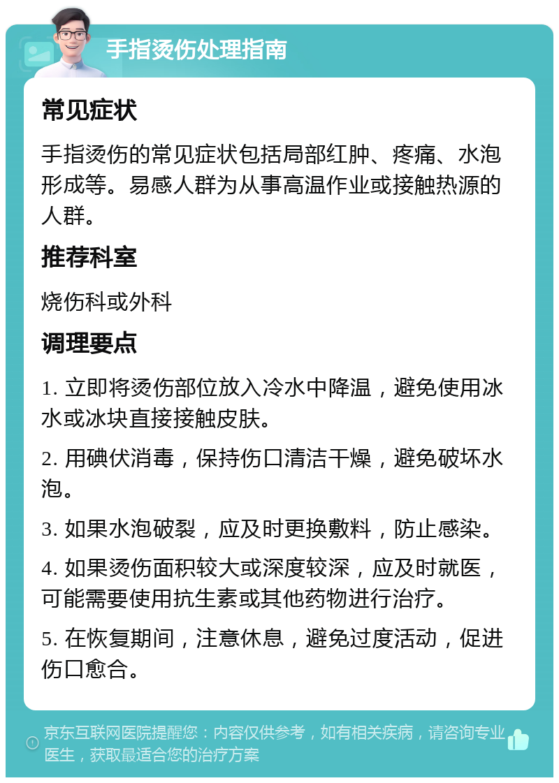 手指烫伤处理指南 常见症状 手指烫伤的常见症状包括局部红肿、疼痛、水泡形成等。易感人群为从事高温作业或接触热源的人群。 推荐科室 烧伤科或外科 调理要点 1. 立即将烫伤部位放入冷水中降温，避免使用冰水或冰块直接接触皮肤。 2. 用碘伏消毒，保持伤口清洁干燥，避免破坏水泡。 3. 如果水泡破裂，应及时更换敷料，防止感染。 4. 如果烫伤面积较大或深度较深，应及时就医，可能需要使用抗生素或其他药物进行治疗。 5. 在恢复期间，注意休息，避免过度活动，促进伤口愈合。