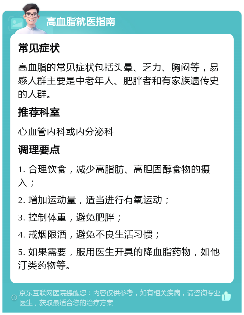 高血脂就医指南 常见症状 高血脂的常见症状包括头晕、乏力、胸闷等，易感人群主要是中老年人、肥胖者和有家族遗传史的人群。 推荐科室 心血管内科或内分泌科 调理要点 1. 合理饮食，减少高脂肪、高胆固醇食物的摄入； 2. 增加运动量，适当进行有氧运动； 3. 控制体重，避免肥胖； 4. 戒烟限酒，避免不良生活习惯； 5. 如果需要，服用医生开具的降血脂药物，如他汀类药物等。