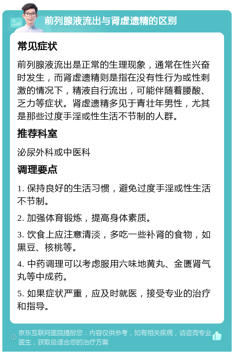 前列腺液流出与肾虚遗精的区别 常见症状 前列腺液流出是正常的生理现象，通常在性兴奋时发生，而肾虚遗精则是指在没有性行为或性刺激的情况下，精液自行流出，可能伴随着腰酸、乏力等症状。肾虚遗精多见于青壮年男性，尤其是那些过度手淫或性生活不节制的人群。 推荐科室 泌尿外科或中医科 调理要点 1. 保持良好的生活习惯，避免过度手淫或性生活不节制。 2. 加强体育锻炼，提高身体素质。 3. 饮食上应注意清淡，多吃一些补肾的食物，如黑豆、核桃等。 4. 中药调理可以考虑服用六味地黄丸、金匮肾气丸等中成药。 5. 如果症状严重，应及时就医，接受专业的治疗和指导。