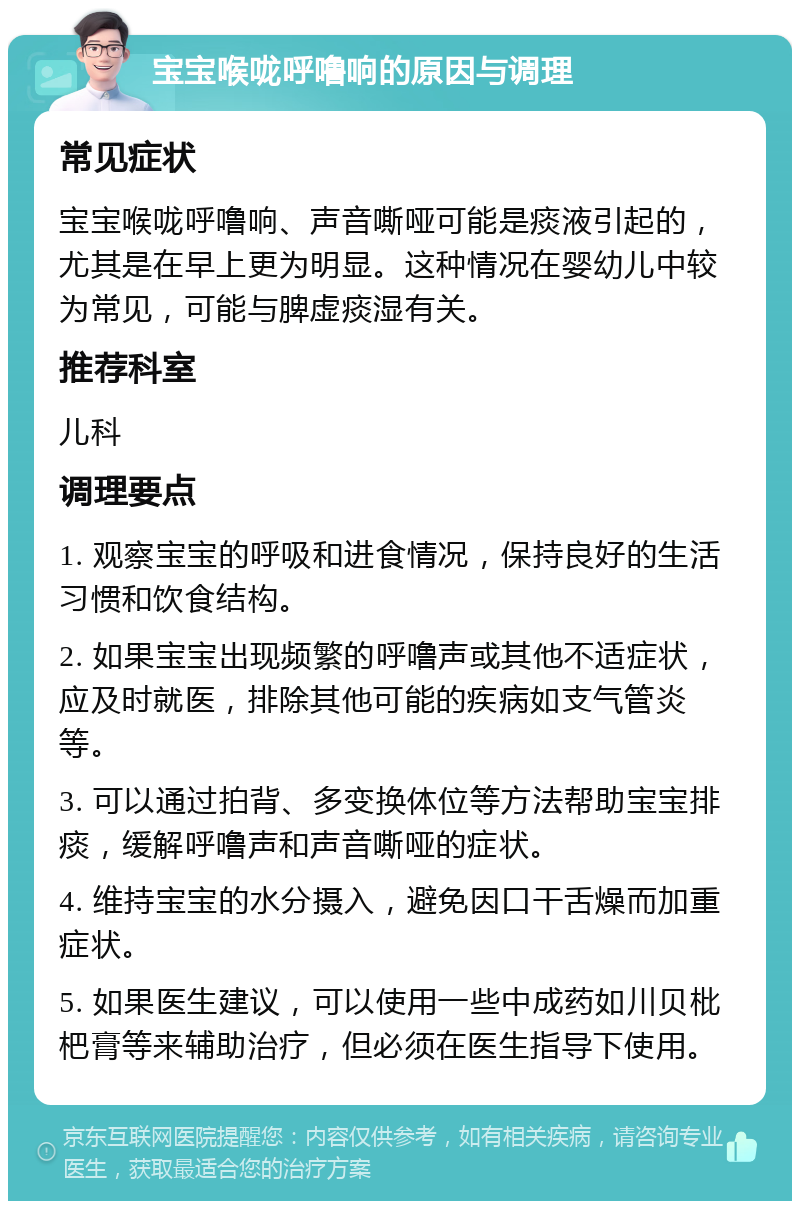 宝宝喉咙呼噜响的原因与调理 常见症状 宝宝喉咙呼噜响、声音嘶哑可能是痰液引起的，尤其是在早上更为明显。这种情况在婴幼儿中较为常见，可能与脾虚痰湿有关。 推荐科室 儿科 调理要点 1. 观察宝宝的呼吸和进食情况，保持良好的生活习惯和饮食结构。 2. 如果宝宝出现频繁的呼噜声或其他不适症状，应及时就医，排除其他可能的疾病如支气管炎等。 3. 可以通过拍背、多变换体位等方法帮助宝宝排痰，缓解呼噜声和声音嘶哑的症状。 4. 维持宝宝的水分摄入，避免因口干舌燥而加重症状。 5. 如果医生建议，可以使用一些中成药如川贝枇杷膏等来辅助治疗，但必须在医生指导下使用。