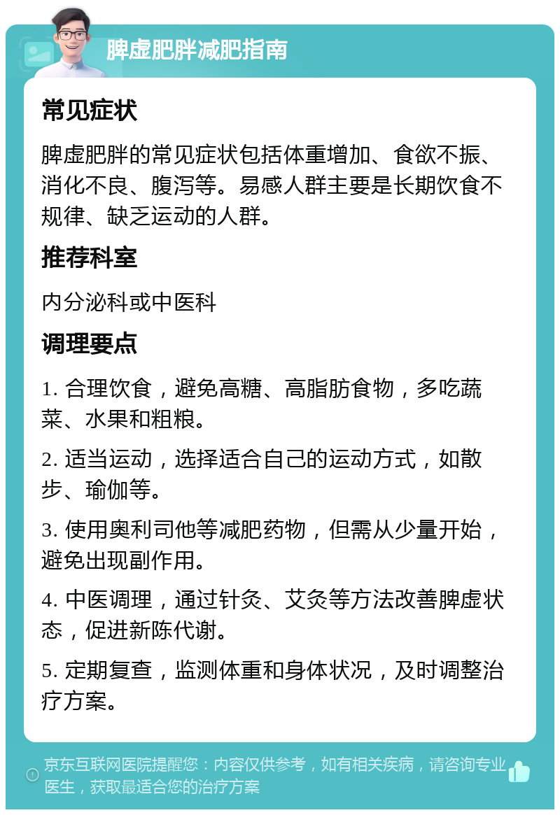 脾虚肥胖减肥指南 常见症状 脾虚肥胖的常见症状包括体重增加、食欲不振、消化不良、腹泻等。易感人群主要是长期饮食不规律、缺乏运动的人群。 推荐科室 内分泌科或中医科 调理要点 1. 合理饮食，避免高糖、高脂肪食物，多吃蔬菜、水果和粗粮。 2. 适当运动，选择适合自己的运动方式，如散步、瑜伽等。 3. 使用奥利司他等减肥药物，但需从少量开始，避免出现副作用。 4. 中医调理，通过针灸、艾灸等方法改善脾虚状态，促进新陈代谢。 5. 定期复查，监测体重和身体状况，及时调整治疗方案。