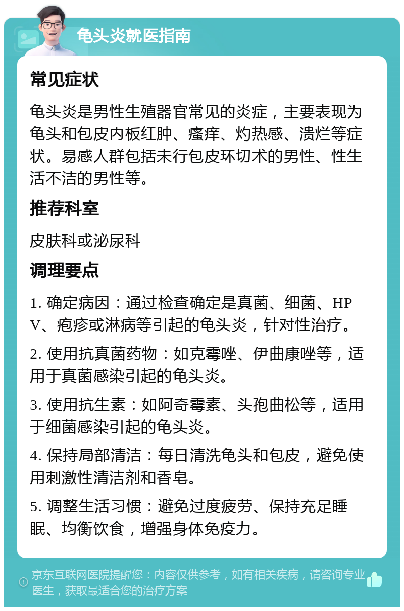 龟头炎就医指南 常见症状 龟头炎是男性生殖器官常见的炎症，主要表现为龟头和包皮内板红肿、瘙痒、灼热感、溃烂等症状。易感人群包括未行包皮环切术的男性、性生活不洁的男性等。 推荐科室 皮肤科或泌尿科 调理要点 1. 确定病因：通过检查确定是真菌、细菌、HPV、疱疹或淋病等引起的龟头炎，针对性治疗。 2. 使用抗真菌药物：如克霉唑、伊曲康唑等，适用于真菌感染引起的龟头炎。 3. 使用抗生素：如阿奇霉素、头孢曲松等，适用于细菌感染引起的龟头炎。 4. 保持局部清洁：每日清洗龟头和包皮，避免使用刺激性清洁剂和香皂。 5. 调整生活习惯：避免过度疲劳、保持充足睡眠、均衡饮食，增强身体免疫力。