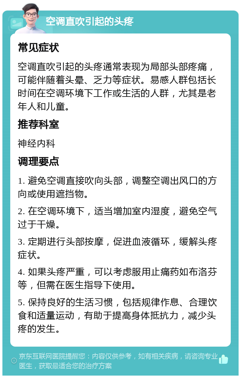 空调直吹引起的头疼 常见症状 空调直吹引起的头疼通常表现为局部头部疼痛，可能伴随着头晕、乏力等症状。易感人群包括长时间在空调环境下工作或生活的人群，尤其是老年人和儿童。 推荐科室 神经内科 调理要点 1. 避免空调直接吹向头部，调整空调出风口的方向或使用遮挡物。 2. 在空调环境下，适当增加室内湿度，避免空气过于干燥。 3. 定期进行头部按摩，促进血液循环，缓解头疼症状。 4. 如果头疼严重，可以考虑服用止痛药如布洛芬等，但需在医生指导下使用。 5. 保持良好的生活习惯，包括规律作息、合理饮食和适量运动，有助于提高身体抵抗力，减少头疼的发生。