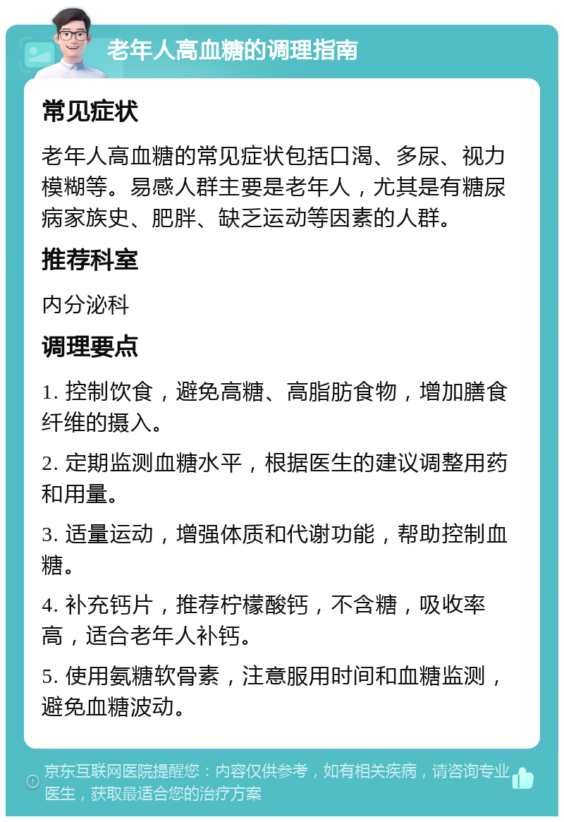 老年人高血糖的调理指南 常见症状 老年人高血糖的常见症状包括口渴、多尿、视力模糊等。易感人群主要是老年人，尤其是有糖尿病家族史、肥胖、缺乏运动等因素的人群。 推荐科室 内分泌科 调理要点 1. 控制饮食，避免高糖、高脂肪食物，增加膳食纤维的摄入。 2. 定期监测血糖水平，根据医生的建议调整用药和用量。 3. 适量运动，增强体质和代谢功能，帮助控制血糖。 4. 补充钙片，推荐柠檬酸钙，不含糖，吸收率高，适合老年人补钙。 5. 使用氨糖软骨素，注意服用时间和血糖监测，避免血糖波动。