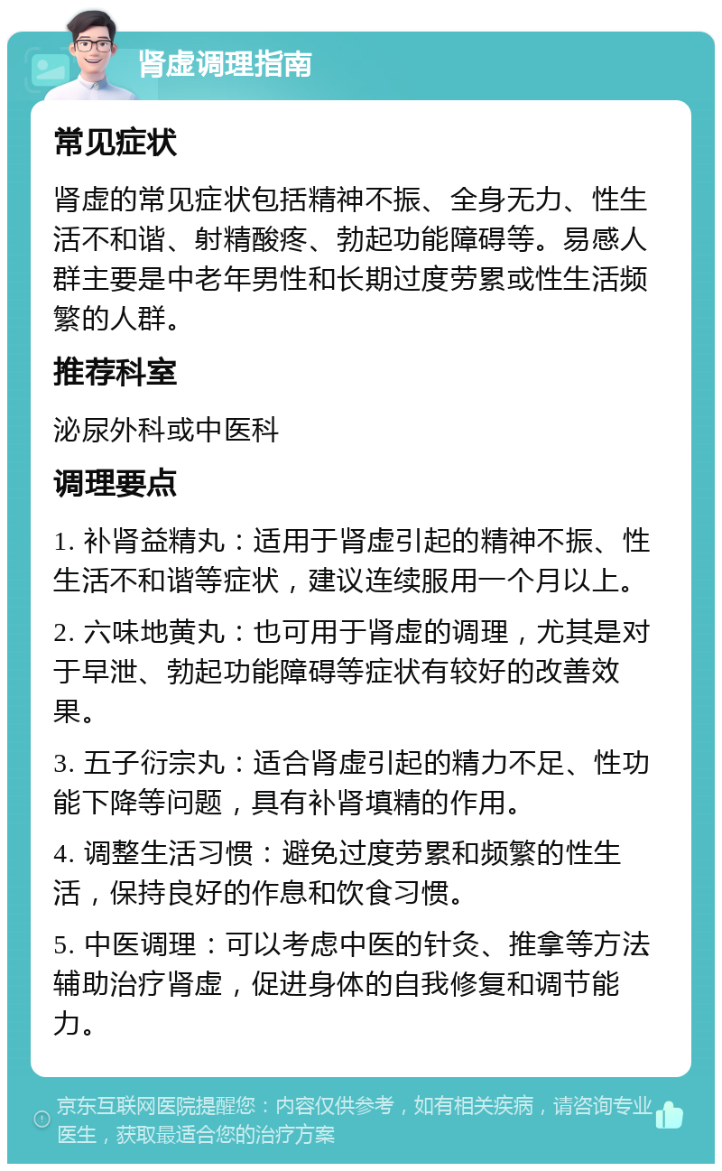 肾虚调理指南 常见症状 肾虚的常见症状包括精神不振、全身无力、性生活不和谐、射精酸疼、勃起功能障碍等。易感人群主要是中老年男性和长期过度劳累或性生活频繁的人群。 推荐科室 泌尿外科或中医科 调理要点 1. 补肾益精丸：适用于肾虚引起的精神不振、性生活不和谐等症状，建议连续服用一个月以上。 2. 六味地黄丸：也可用于肾虚的调理，尤其是对于早泄、勃起功能障碍等症状有较好的改善效果。 3. 五子衍宗丸：适合肾虚引起的精力不足、性功能下降等问题，具有补肾填精的作用。 4. 调整生活习惯：避免过度劳累和频繁的性生活，保持良好的作息和饮食习惯。 5. 中医调理：可以考虑中医的针灸、推拿等方法辅助治疗肾虚，促进身体的自我修复和调节能力。