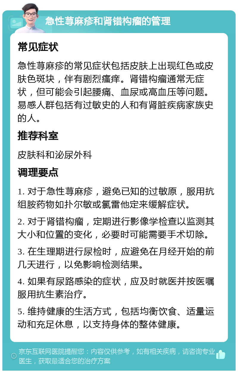 急性荨麻疹和肾错构瘤的管理 常见症状 急性荨麻疹的常见症状包括皮肤上出现红色或皮肤色斑块，伴有剧烈瘙痒。肾错构瘤通常无症状，但可能会引起腰痛、血尿或高血压等问题。易感人群包括有过敏史的人和有肾脏疾病家族史的人。 推荐科室 皮肤科和泌尿外科 调理要点 1. 对于急性荨麻疹，避免已知的过敏原，服用抗组胺药物如扑尔敏或氯雷他定来缓解症状。 2. 对于肾错构瘤，定期进行影像学检查以监测其大小和位置的变化，必要时可能需要手术切除。 3. 在生理期进行尿检时，应避免在月经开始的前几天进行，以免影响检测结果。 4. 如果有尿路感染的症状，应及时就医并按医嘱服用抗生素治疗。 5. 维持健康的生活方式，包括均衡饮食、适量运动和充足休息，以支持身体的整体健康。