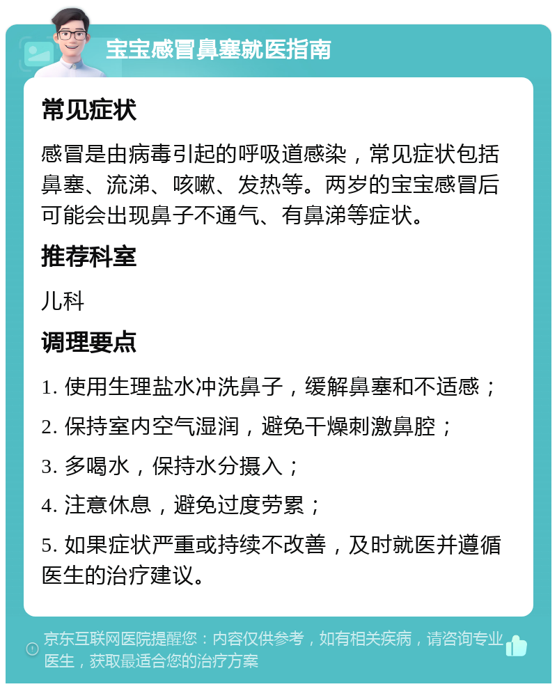 宝宝感冒鼻塞就医指南 常见症状 感冒是由病毒引起的呼吸道感染，常见症状包括鼻塞、流涕、咳嗽、发热等。两岁的宝宝感冒后可能会出现鼻子不通气、有鼻涕等症状。 推荐科室 儿科 调理要点 1. 使用生理盐水冲洗鼻子，缓解鼻塞和不适感； 2. 保持室内空气湿润，避免干燥刺激鼻腔； 3. 多喝水，保持水分摄入； 4. 注意休息，避免过度劳累； 5. 如果症状严重或持续不改善，及时就医并遵循医生的治疗建议。