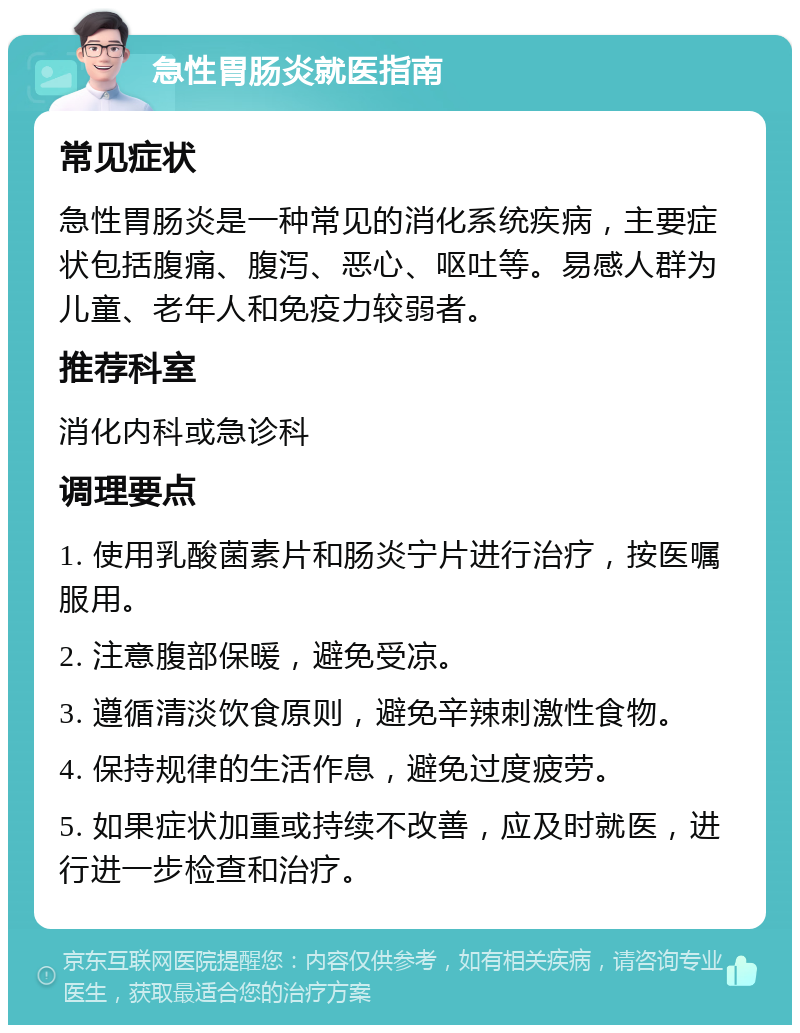 急性胃肠炎就医指南 常见症状 急性胃肠炎是一种常见的消化系统疾病，主要症状包括腹痛、腹泻、恶心、呕吐等。易感人群为儿童、老年人和免疫力较弱者。 推荐科室 消化内科或急诊科 调理要点 1. 使用乳酸菌素片和肠炎宁片进行治疗，按医嘱服用。 2. 注意腹部保暖，避免受凉。 3. 遵循清淡饮食原则，避免辛辣刺激性食物。 4. 保持规律的生活作息，避免过度疲劳。 5. 如果症状加重或持续不改善，应及时就医，进行进一步检查和治疗。