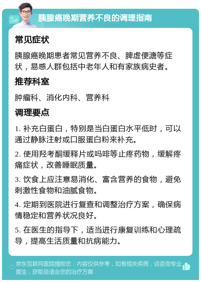 胰腺癌晚期营养不良的调理指南 常见症状 胰腺癌晚期患者常见营养不良、脾虚便溏等症状，易感人群包括中老年人和有家族病史者。 推荐科室 肿瘤科、消化内科、营养科 调理要点 1. 补充白蛋白，特别是当白蛋白水平低时，可以通过静脉注射或口服蛋白粉来补充。 2. 使用羟考酮缓释片或吗啡等止疼药物，缓解疼痛症状，改善睡眠质量。 3. 饮食上应注意易消化、富含营养的食物，避免刺激性食物和油腻食物。 4. 定期到医院进行复查和调整治疗方案，确保病情稳定和营养状况良好。 5. 在医生的指导下，适当进行康复训练和心理疏导，提高生活质量和抗病能力。