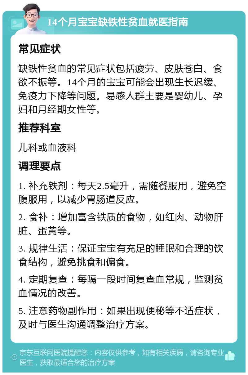 14个月宝宝缺铁性贫血就医指南 常见症状 缺铁性贫血的常见症状包括疲劳、皮肤苍白、食欲不振等。14个月的宝宝可能会出现生长迟缓、免疫力下降等问题。易感人群主要是婴幼儿、孕妇和月经期女性等。 推荐科室 儿科或血液科 调理要点 1. 补充铁剂：每天2.5毫升，需随餐服用，避免空腹服用，以减少胃肠道反应。 2. 食补：增加富含铁质的食物，如红肉、动物肝脏、蛋黄等。 3. 规律生活：保证宝宝有充足的睡眠和合理的饮食结构，避免挑食和偏食。 4. 定期复查：每隔一段时间复查血常规，监测贫血情况的改善。 5. 注意药物副作用：如果出现便秘等不适症状，及时与医生沟通调整治疗方案。