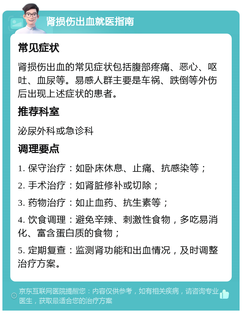 肾损伤出血就医指南 常见症状 肾损伤出血的常见症状包括腹部疼痛、恶心、呕吐、血尿等。易感人群主要是车祸、跌倒等外伤后出现上述症状的患者。 推荐科室 泌尿外科或急诊科 调理要点 1. 保守治疗：如卧床休息、止痛、抗感染等； 2. 手术治疗：如肾脏修补或切除； 3. 药物治疗：如止血药、抗生素等； 4. 饮食调理：避免辛辣、刺激性食物，多吃易消化、富含蛋白质的食物； 5. 定期复查：监测肾功能和出血情况，及时调整治疗方案。