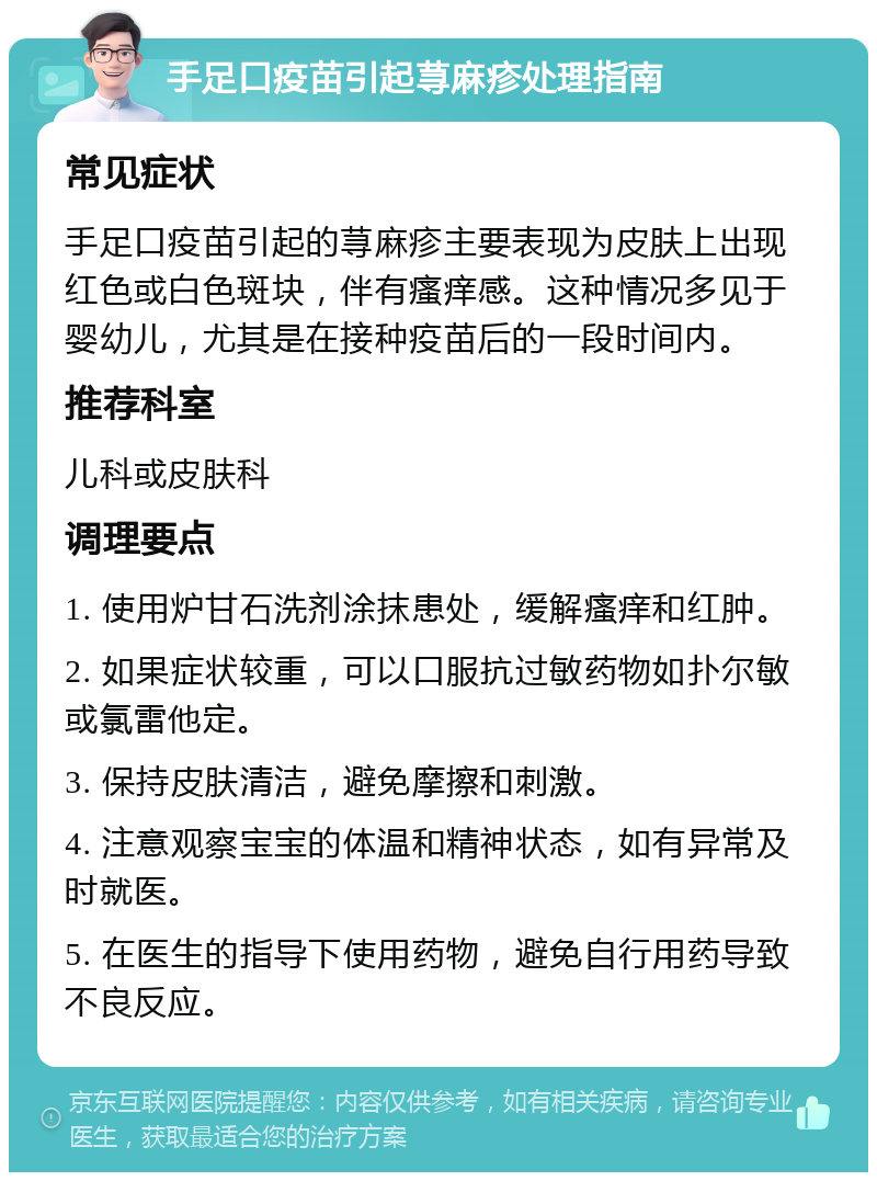 手足口疫苗引起荨麻疹处理指南 常见症状 手足口疫苗引起的荨麻疹主要表现为皮肤上出现红色或白色斑块，伴有瘙痒感。这种情况多见于婴幼儿，尤其是在接种疫苗后的一段时间内。 推荐科室 儿科或皮肤科 调理要点 1. 使用炉甘石洗剂涂抹患处，缓解瘙痒和红肿。 2. 如果症状较重，可以口服抗过敏药物如扑尔敏或氯雷他定。 3. 保持皮肤清洁，避免摩擦和刺激。 4. 注意观察宝宝的体温和精神状态，如有异常及时就医。 5. 在医生的指导下使用药物，避免自行用药导致不良反应。