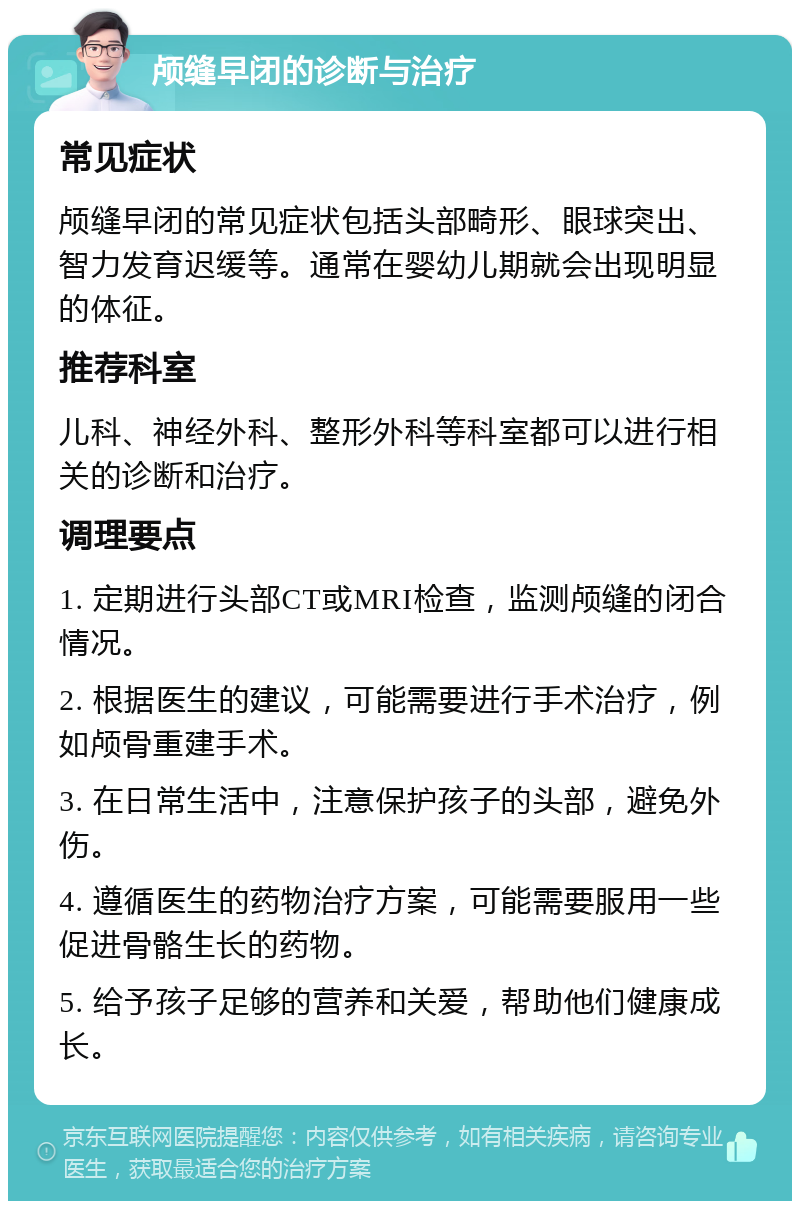 颅缝早闭的诊断与治疗 常见症状 颅缝早闭的常见症状包括头部畸形、眼球突出、智力发育迟缓等。通常在婴幼儿期就会出现明显的体征。 推荐科室 儿科、神经外科、整形外科等科室都可以进行相关的诊断和治疗。 调理要点 1. 定期进行头部CT或MRI检查，监测颅缝的闭合情况。 2. 根据医生的建议，可能需要进行手术治疗，例如颅骨重建手术。 3. 在日常生活中，注意保护孩子的头部，避免外伤。 4. 遵循医生的药物治疗方案，可能需要服用一些促进骨骼生长的药物。 5. 给予孩子足够的营养和关爱，帮助他们健康成长。