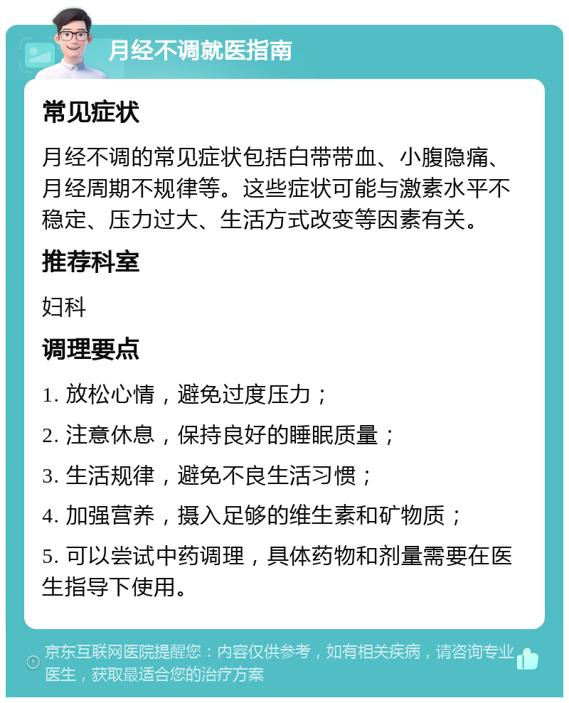 月经不调就医指南 常见症状 月经不调的常见症状包括白带带血、小腹隐痛、月经周期不规律等。这些症状可能与激素水平不稳定、压力过大、生活方式改变等因素有关。 推荐科室 妇科 调理要点 1. 放松心情，避免过度压力； 2. 注意休息，保持良好的睡眠质量； 3. 生活规律，避免不良生活习惯； 4. 加强营养，摄入足够的维生素和矿物质； 5. 可以尝试中药调理，具体药物和剂量需要在医生指导下使用。