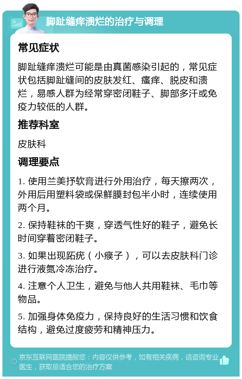 脚趾缝痒溃烂的治疗与调理 常见症状 脚趾缝痒溃烂可能是由真菌感染引起的，常见症状包括脚趾缝间的皮肤发红、瘙痒、脱皮和溃烂，易感人群为经常穿密闭鞋子、脚部多汗或免疫力较低的人群。 推荐科室 皮肤科 调理要点 1. 使用兰美抒软膏进行外用治疗，每天擦两次，外用后用塑料袋或保鲜膜封包半小时，连续使用两个月。 2. 保持鞋袜的干爽，穿透气性好的鞋子，避免长时间穿着密闭鞋子。 3. 如果出现跖疣（小瘊子），可以去皮肤科门诊进行液氮冷冻治疗。 4. 注意个人卫生，避免与他人共用鞋袜、毛巾等物品。 5. 加强身体免疫力，保持良好的生活习惯和饮食结构，避免过度疲劳和精神压力。