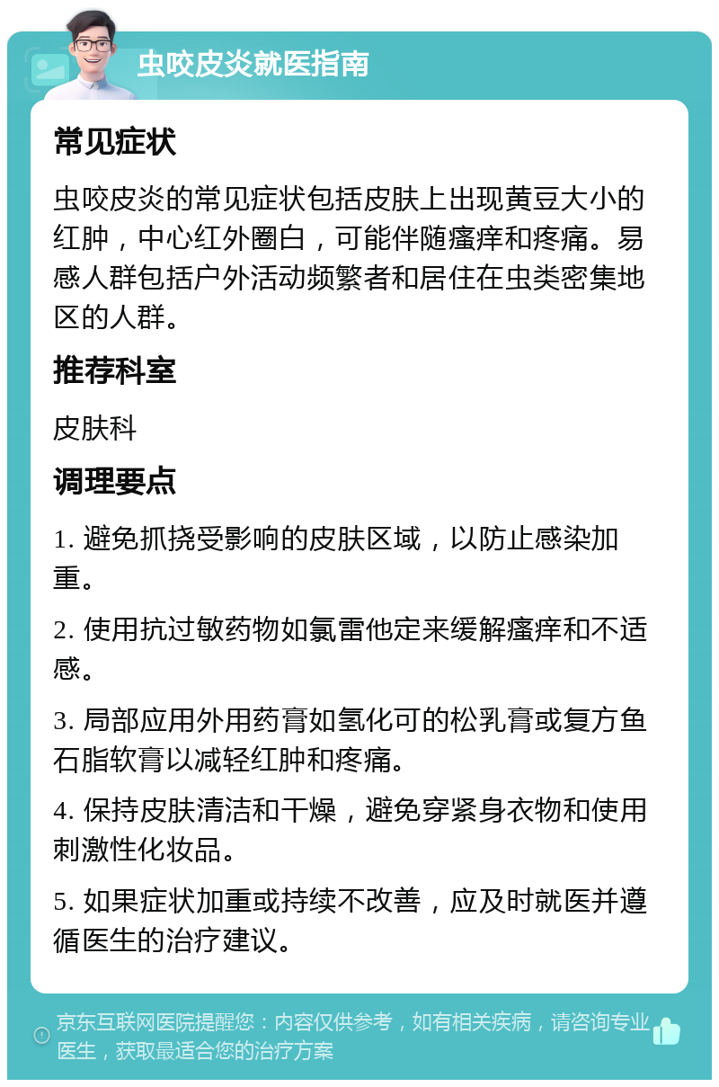 虫咬皮炎就医指南 常见症状 虫咬皮炎的常见症状包括皮肤上出现黄豆大小的红肿，中心红外圈白，可能伴随瘙痒和疼痛。易感人群包括户外活动频繁者和居住在虫类密集地区的人群。 推荐科室 皮肤科 调理要点 1. 避免抓挠受影响的皮肤区域，以防止感染加重。 2. 使用抗过敏药物如氯雷他定来缓解瘙痒和不适感。 3. 局部应用外用药膏如氢化可的松乳膏或复方鱼石脂软膏以减轻红肿和疼痛。 4. 保持皮肤清洁和干燥，避免穿紧身衣物和使用刺激性化妆品。 5. 如果症状加重或持续不改善，应及时就医并遵循医生的治疗建议。