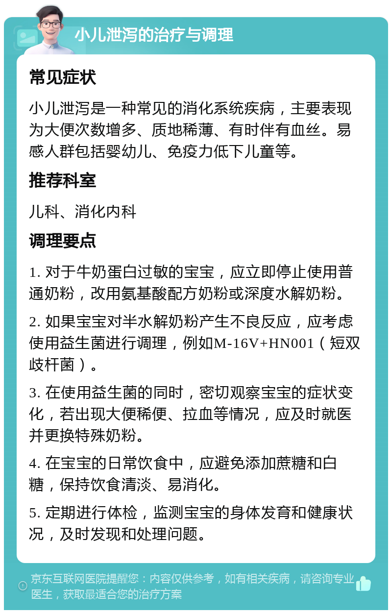 小儿泄泻的治疗与调理 常见症状 小儿泄泻是一种常见的消化系统疾病，主要表现为大便次数增多、质地稀薄、有时伴有血丝。易感人群包括婴幼儿、免疫力低下儿童等。 推荐科室 儿科、消化内科 调理要点 1. 对于牛奶蛋白过敏的宝宝，应立即停止使用普通奶粉，改用氨基酸配方奶粉或深度水解奶粉。 2. 如果宝宝对半水解奶粉产生不良反应，应考虑使用益生菌进行调理，例如M-16V+HN001（短双歧杆菌）。 3. 在使用益生菌的同时，密切观察宝宝的症状变化，若出现大便稀便、拉血等情况，应及时就医并更换特殊奶粉。 4. 在宝宝的日常饮食中，应避免添加蔗糖和白糖，保持饮食清淡、易消化。 5. 定期进行体检，监测宝宝的身体发育和健康状况，及时发现和处理问题。