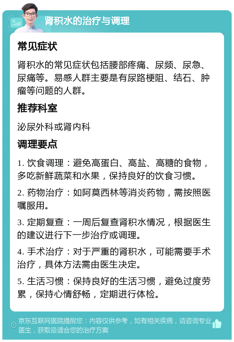 肾积水的治疗与调理 常见症状 肾积水的常见症状包括腰部疼痛、尿频、尿急、尿痛等。易感人群主要是有尿路梗阻、结石、肿瘤等问题的人群。 推荐科室 泌尿外科或肾内科 调理要点 1. 饮食调理：避免高蛋白、高盐、高糖的食物，多吃新鲜蔬菜和水果，保持良好的饮食习惯。 2. 药物治疗：如阿莫西林等消炎药物，需按照医嘱服用。 3. 定期复查：一周后复查肾积水情况，根据医生的建议进行下一步治疗或调理。 4. 手术治疗：对于严重的肾积水，可能需要手术治疗，具体方法需由医生决定。 5. 生活习惯：保持良好的生活习惯，避免过度劳累，保持心情舒畅，定期进行体检。