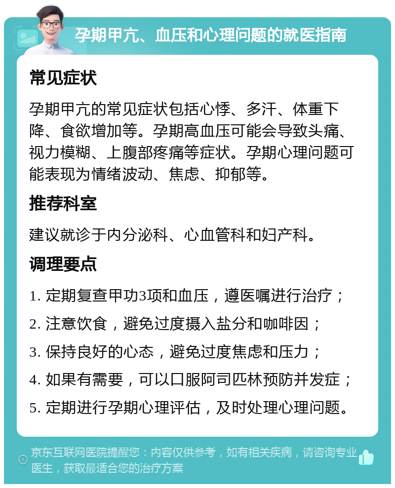 孕期甲亢、血压和心理问题的就医指南 常见症状 孕期甲亢的常见症状包括心悸、多汗、体重下降、食欲增加等。孕期高血压可能会导致头痛、视力模糊、上腹部疼痛等症状。孕期心理问题可能表现为情绪波动、焦虑、抑郁等。 推荐科室 建议就诊于内分泌科、心血管科和妇产科。 调理要点 1. 定期复查甲功3项和血压，遵医嘱进行治疗； 2. 注意饮食，避免过度摄入盐分和咖啡因； 3. 保持良好的心态，避免过度焦虑和压力； 4. 如果有需要，可以口服阿司匹林预防并发症； 5. 定期进行孕期心理评估，及时处理心理问题。