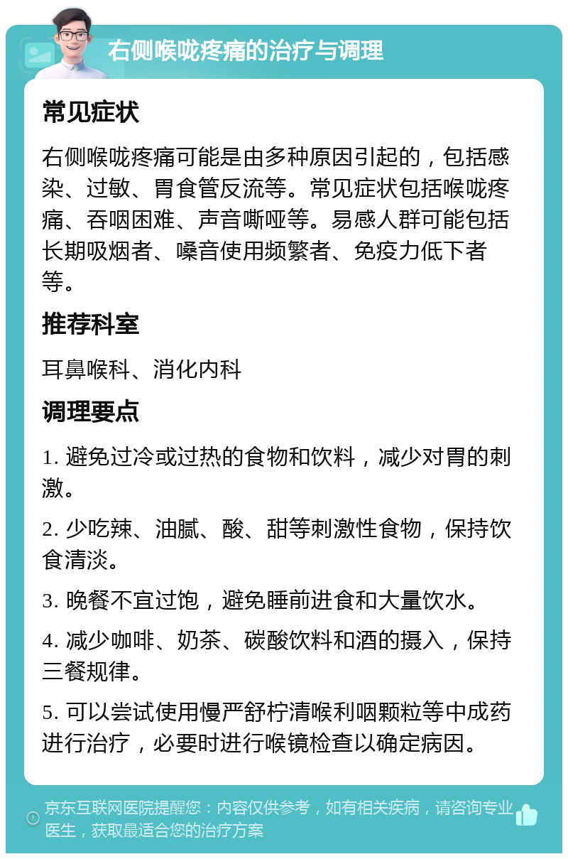 右侧喉咙疼痛的治疗与调理 常见症状 右侧喉咙疼痛可能是由多种原因引起的，包括感染、过敏、胃食管反流等。常见症状包括喉咙疼痛、吞咽困难、声音嘶哑等。易感人群可能包括长期吸烟者、嗓音使用频繁者、免疫力低下者等。 推荐科室 耳鼻喉科、消化内科 调理要点 1. 避免过冷或过热的食物和饮料，减少对胃的刺激。 2. 少吃辣、油腻、酸、甜等刺激性食物，保持饮食清淡。 3. 晚餐不宜过饱，避免睡前进食和大量饮水。 4. 减少咖啡、奶茶、碳酸饮料和酒的摄入，保持三餐规律。 5. 可以尝试使用慢严舒柠清喉利咽颗粒等中成药进行治疗，必要时进行喉镜检查以确定病因。