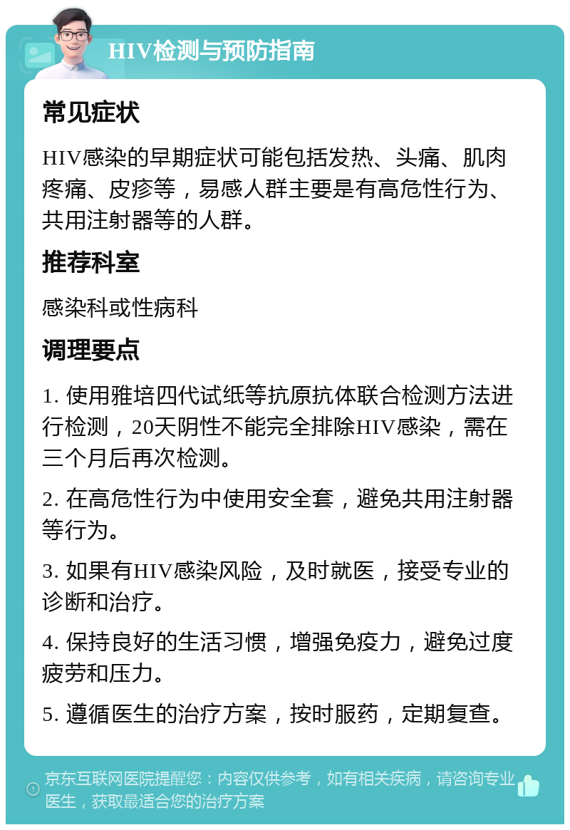 HIV检测与预防指南 常见症状 HIV感染的早期症状可能包括发热、头痛、肌肉疼痛、皮疹等，易感人群主要是有高危性行为、共用注射器等的人群。 推荐科室 感染科或性病科 调理要点 1. 使用雅培四代试纸等抗原抗体联合检测方法进行检测，20天阴性不能完全排除HIV感染，需在三个月后再次检测。 2. 在高危性行为中使用安全套，避免共用注射器等行为。 3. 如果有HIV感染风险，及时就医，接受专业的诊断和治疗。 4. 保持良好的生活习惯，增强免疫力，避免过度疲劳和压力。 5. 遵循医生的治疗方案，按时服药，定期复查。