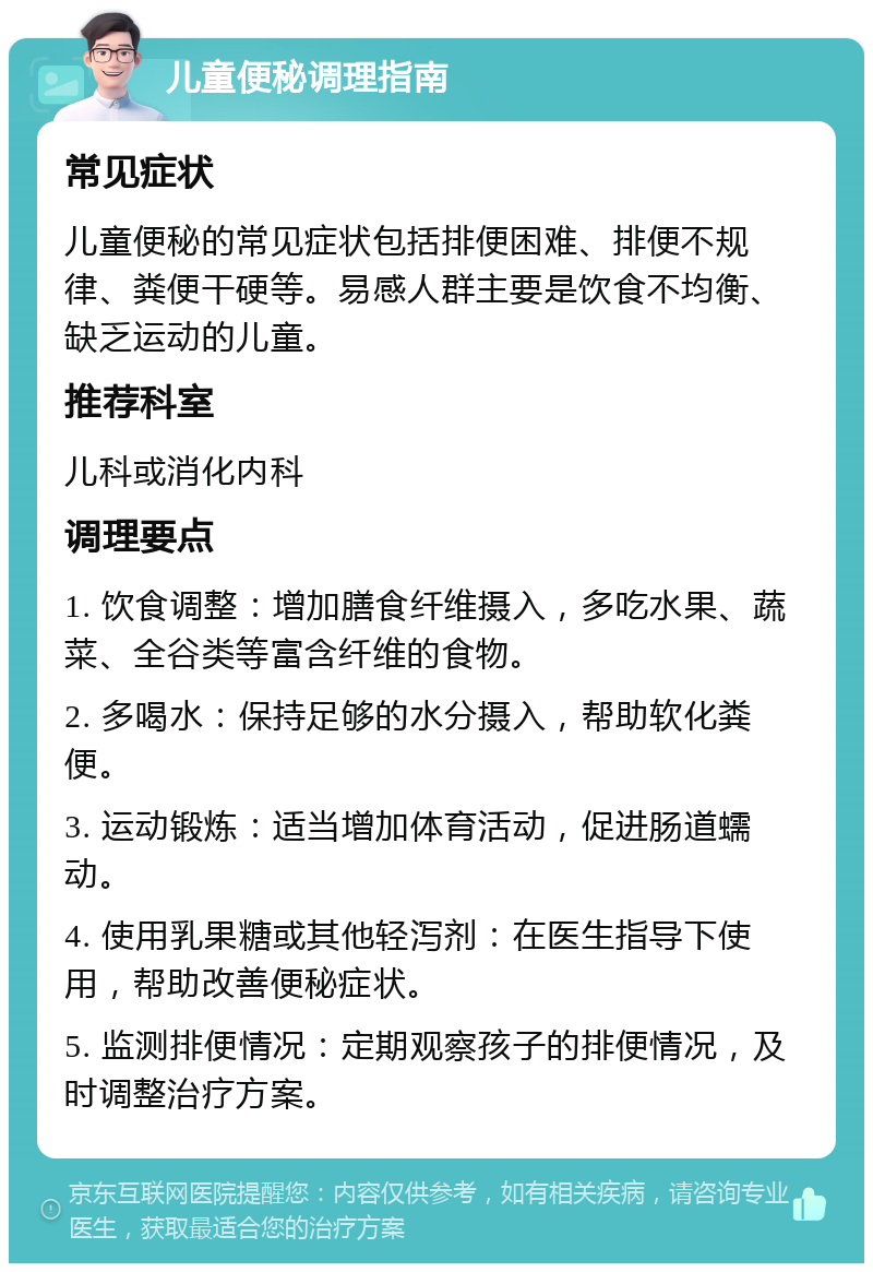 儿童便秘调理指南 常见症状 儿童便秘的常见症状包括排便困难、排便不规律、粪便干硬等。易感人群主要是饮食不均衡、缺乏运动的儿童。 推荐科室 儿科或消化内科 调理要点 1. 饮食调整：增加膳食纤维摄入，多吃水果、蔬菜、全谷类等富含纤维的食物。 2. 多喝水：保持足够的水分摄入，帮助软化粪便。 3. 运动锻炼：适当增加体育活动，促进肠道蠕动。 4. 使用乳果糖或其他轻泻剂：在医生指导下使用，帮助改善便秘症状。 5. 监测排便情况：定期观察孩子的排便情况，及时调整治疗方案。