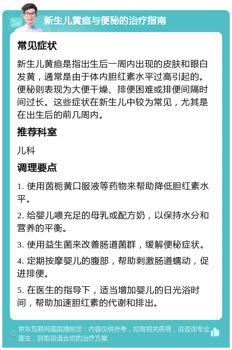 新生儿黄疸与便秘的治疗指南 常见症状 新生儿黄疸是指出生后一周内出现的皮肤和眼白发黄，通常是由于体内胆红素水平过高引起的。便秘则表现为大便干燥、排便困难或排便间隔时间过长。这些症状在新生儿中较为常见，尤其是在出生后的前几周内。 推荐科室 儿科 调理要点 1. 使用茵栀黄口服液等药物来帮助降低胆红素水平。 2. 给婴儿喂充足的母乳或配方奶，以保持水分和营养的平衡。 3. 使用益生菌来改善肠道菌群，缓解便秘症状。 4. 定期按摩婴儿的腹部，帮助刺激肠道蠕动，促进排便。 5. 在医生的指导下，适当增加婴儿的日光浴时间，帮助加速胆红素的代谢和排出。