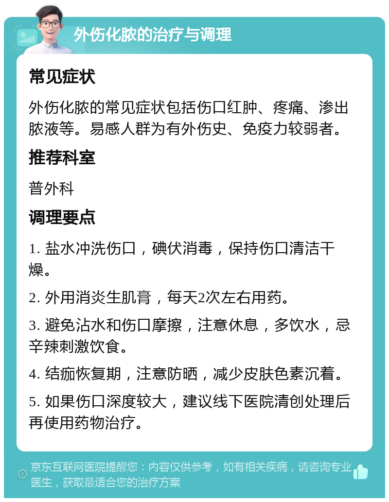 外伤化脓的治疗与调理 常见症状 外伤化脓的常见症状包括伤口红肿、疼痛、渗出脓液等。易感人群为有外伤史、免疫力较弱者。 推荐科室 普外科 调理要点 1. 盐水冲洗伤口，碘伏消毒，保持伤口清洁干燥。 2. 外用消炎生肌膏，每天2次左右用药。 3. 避免沾水和伤口摩擦，注意休息，多饮水，忌辛辣刺激饮食。 4. 结痂恢复期，注意防晒，减少皮肤色素沉着。 5. 如果伤口深度较大，建议线下医院清创处理后再使用药物治疗。