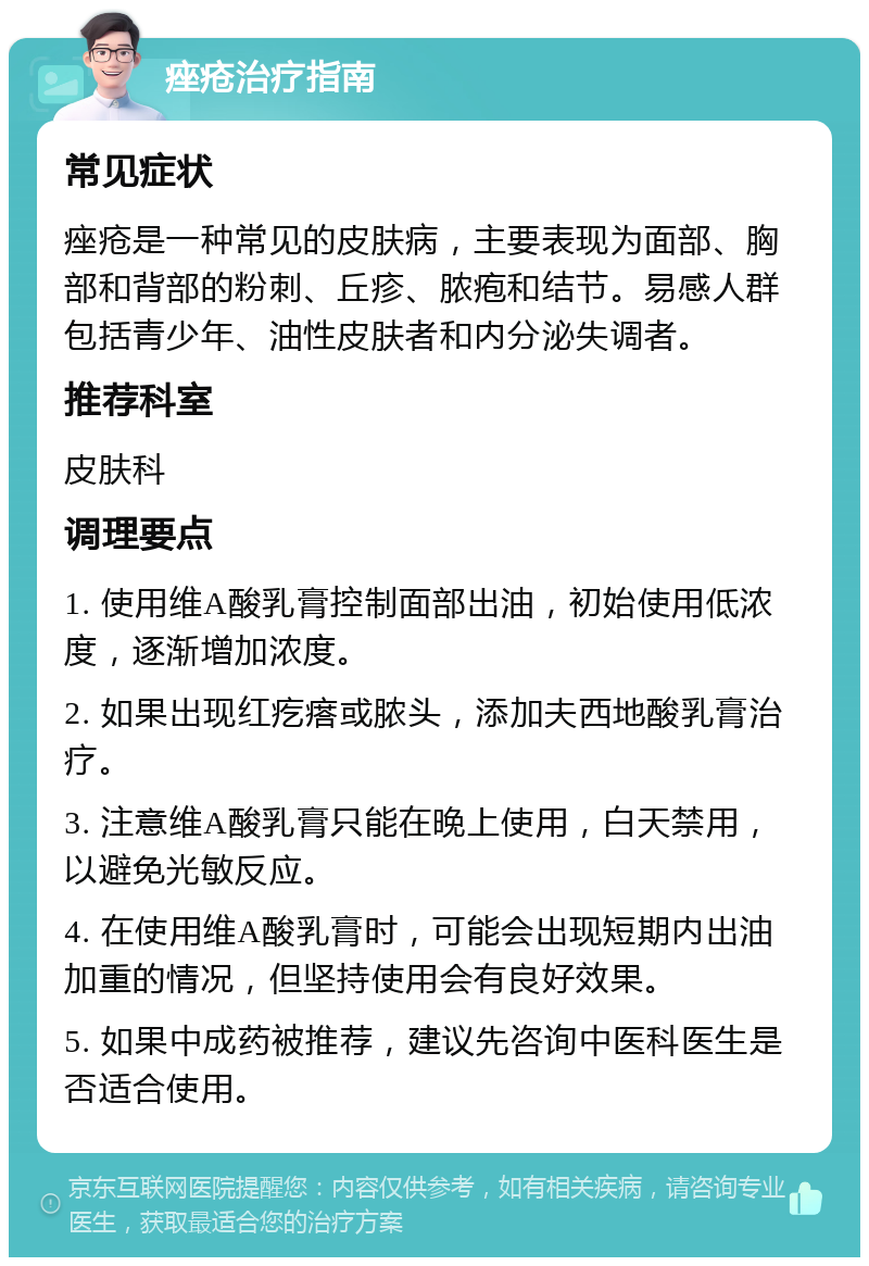 痤疮治疗指南 常见症状 痤疮是一种常见的皮肤病，主要表现为面部、胸部和背部的粉刺、丘疹、脓疱和结节。易感人群包括青少年、油性皮肤者和内分泌失调者。 推荐科室 皮肤科 调理要点 1. 使用维A酸乳膏控制面部出油，初始使用低浓度，逐渐增加浓度。 2. 如果出现红疙瘩或脓头，添加夫西地酸乳膏治疗。 3. 注意维A酸乳膏只能在晚上使用，白天禁用，以避免光敏反应。 4. 在使用维A酸乳膏时，可能会出现短期内出油加重的情况，但坚持使用会有良好效果。 5. 如果中成药被推荐，建议先咨询中医科医生是否适合使用。