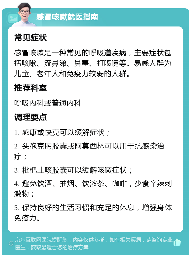 感冒咳嗽就医指南 常见症状 感冒咳嗽是一种常见的呼吸道疾病，主要症状包括咳嗽、流鼻涕、鼻塞、打喷嚏等。易感人群为儿童、老年人和免疫力较弱的人群。 推荐科室 呼吸内科或普通内科 调理要点 1. 感康或快克可以缓解症状； 2. 头孢克肟胶囊或阿莫西林可以用于抗感染治疗； 3. 枇杷止咳胶囊可以缓解咳嗽症状； 4. 避免饮酒、抽烟、饮浓茶、咖啡，少食辛辣刺激物； 5. 保持良好的生活习惯和充足的休息，增强身体免疫力。