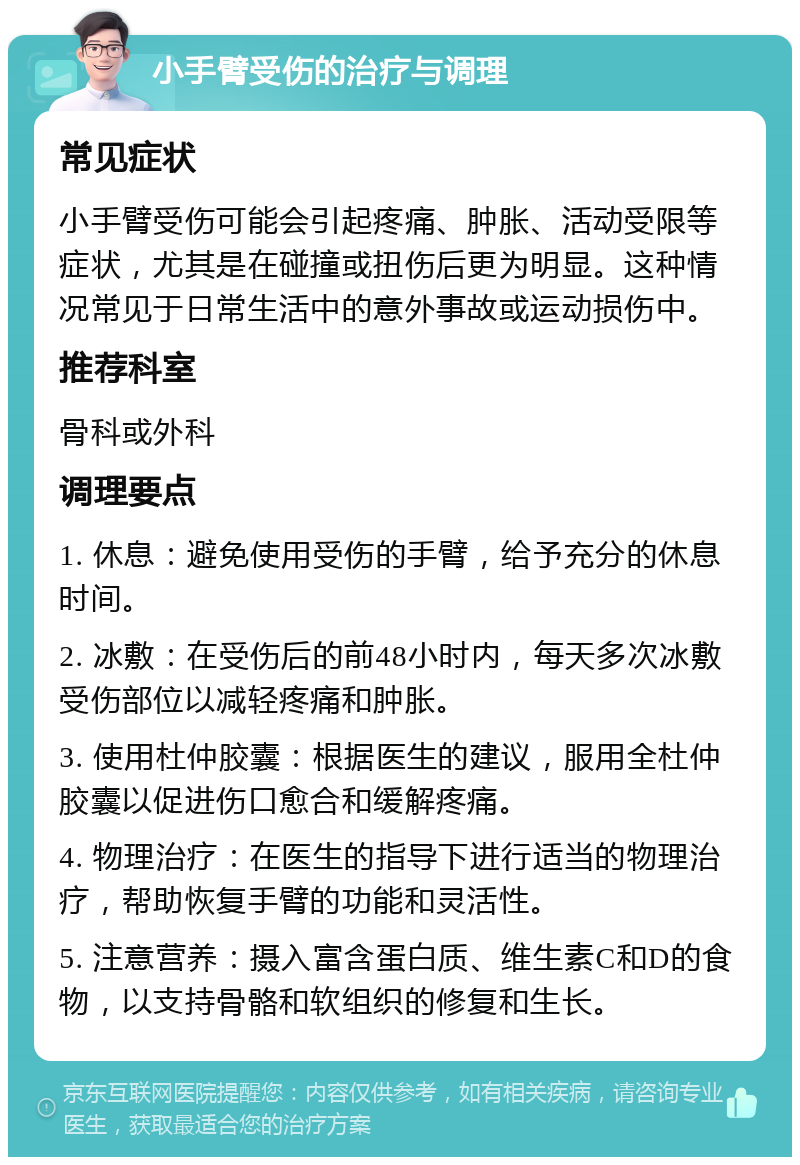 小手臂受伤的治疗与调理 常见症状 小手臂受伤可能会引起疼痛、肿胀、活动受限等症状，尤其是在碰撞或扭伤后更为明显。这种情况常见于日常生活中的意外事故或运动损伤中。 推荐科室 骨科或外科 调理要点 1. 休息：避免使用受伤的手臂，给予充分的休息时间。 2. 冰敷：在受伤后的前48小时内，每天多次冰敷受伤部位以减轻疼痛和肿胀。 3. 使用杜仲胶囊：根据医生的建议，服用全杜仲胶囊以促进伤口愈合和缓解疼痛。 4. 物理治疗：在医生的指导下进行适当的物理治疗，帮助恢复手臂的功能和灵活性。 5. 注意营养：摄入富含蛋白质、维生素C和D的食物，以支持骨骼和软组织的修复和生长。