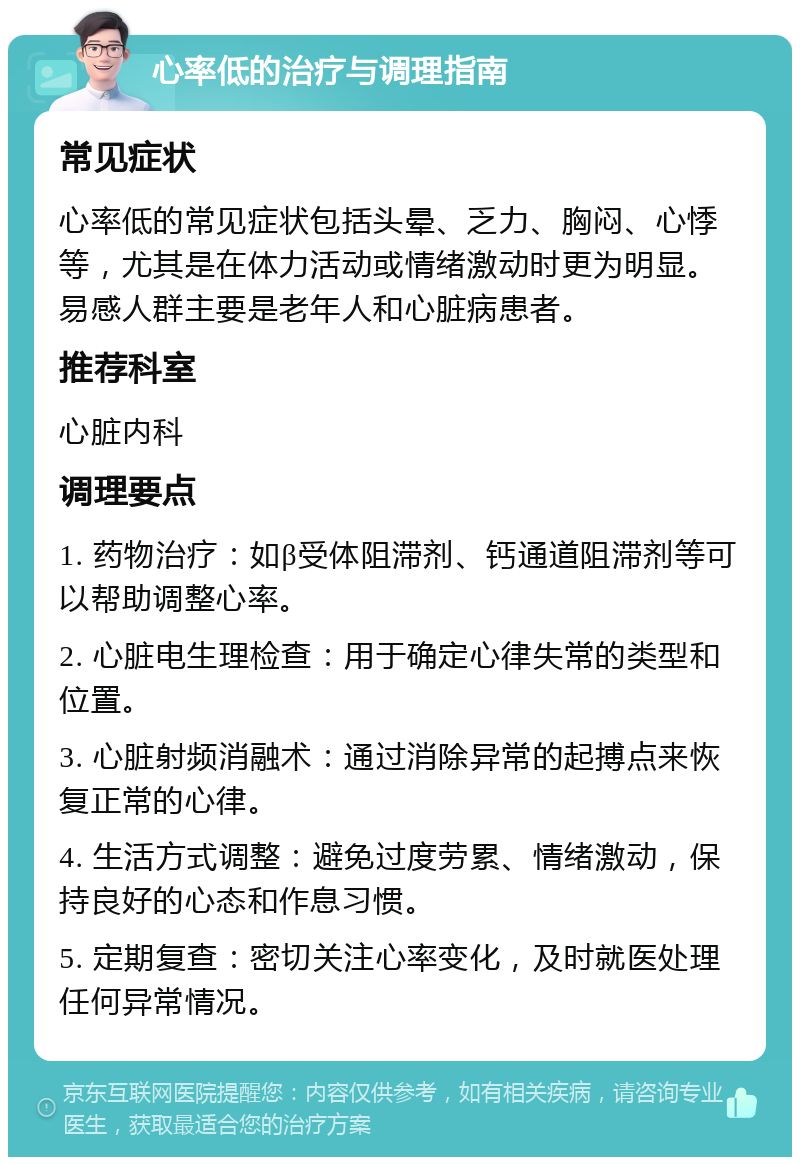 心率低的治疗与调理指南 常见症状 心率低的常见症状包括头晕、乏力、胸闷、心悸等，尤其是在体力活动或情绪激动时更为明显。易感人群主要是老年人和心脏病患者。 推荐科室 心脏内科 调理要点 1. 药物治疗：如β受体阻滞剂、钙通道阻滞剂等可以帮助调整心率。 2. 心脏电生理检查：用于确定心律失常的类型和位置。 3. 心脏射频消融术：通过消除异常的起搏点来恢复正常的心律。 4. 生活方式调整：避免过度劳累、情绪激动，保持良好的心态和作息习惯。 5. 定期复查：密切关注心率变化，及时就医处理任何异常情况。