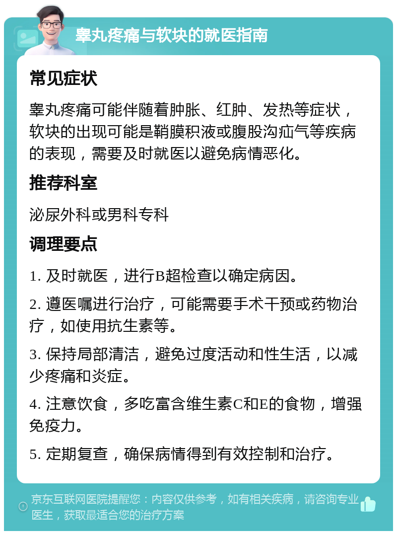 睾丸疼痛与软块的就医指南 常见症状 睾丸疼痛可能伴随着肿胀、红肿、发热等症状，软块的出现可能是鞘膜积液或腹股沟疝气等疾病的表现，需要及时就医以避免病情恶化。 推荐科室 泌尿外科或男科专科 调理要点 1. 及时就医，进行B超检查以确定病因。 2. 遵医嘱进行治疗，可能需要手术干预或药物治疗，如使用抗生素等。 3. 保持局部清洁，避免过度活动和性生活，以减少疼痛和炎症。 4. 注意饮食，多吃富含维生素C和E的食物，增强免疫力。 5. 定期复查，确保病情得到有效控制和治疗。