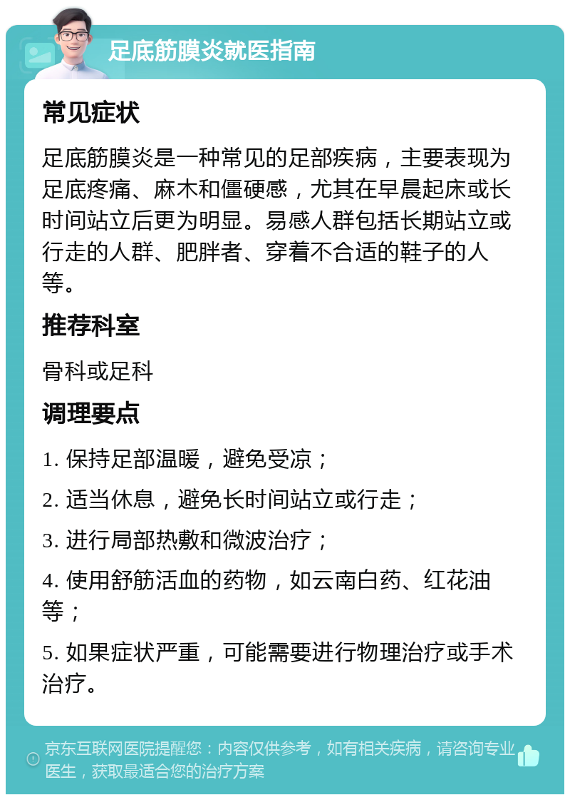 足底筋膜炎就医指南 常见症状 足底筋膜炎是一种常见的足部疾病，主要表现为足底疼痛、麻木和僵硬感，尤其在早晨起床或长时间站立后更为明显。易感人群包括长期站立或行走的人群、肥胖者、穿着不合适的鞋子的人等。 推荐科室 骨科或足科 调理要点 1. 保持足部温暖，避免受凉； 2. 适当休息，避免长时间站立或行走； 3. 进行局部热敷和微波治疗； 4. 使用舒筋活血的药物，如云南白药、红花油等； 5. 如果症状严重，可能需要进行物理治疗或手术治疗。