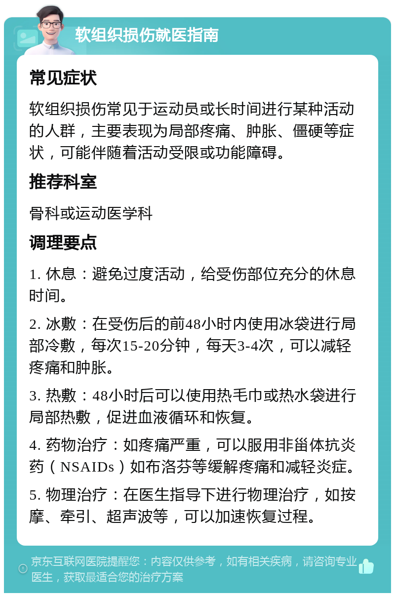 软组织损伤就医指南 常见症状 软组织损伤常见于运动员或长时间进行某种活动的人群，主要表现为局部疼痛、肿胀、僵硬等症状，可能伴随着活动受限或功能障碍。 推荐科室 骨科或运动医学科 调理要点 1. 休息：避免过度活动，给受伤部位充分的休息时间。 2. 冰敷：在受伤后的前48小时内使用冰袋进行局部冷敷，每次15-20分钟，每天3-4次，可以减轻疼痛和肿胀。 3. 热敷：48小时后可以使用热毛巾或热水袋进行局部热敷，促进血液循环和恢复。 4. 药物治疗：如疼痛严重，可以服用非甾体抗炎药（NSAIDs）如布洛芬等缓解疼痛和减轻炎症。 5. 物理治疗：在医生指导下进行物理治疗，如按摩、牵引、超声波等，可以加速恢复过程。