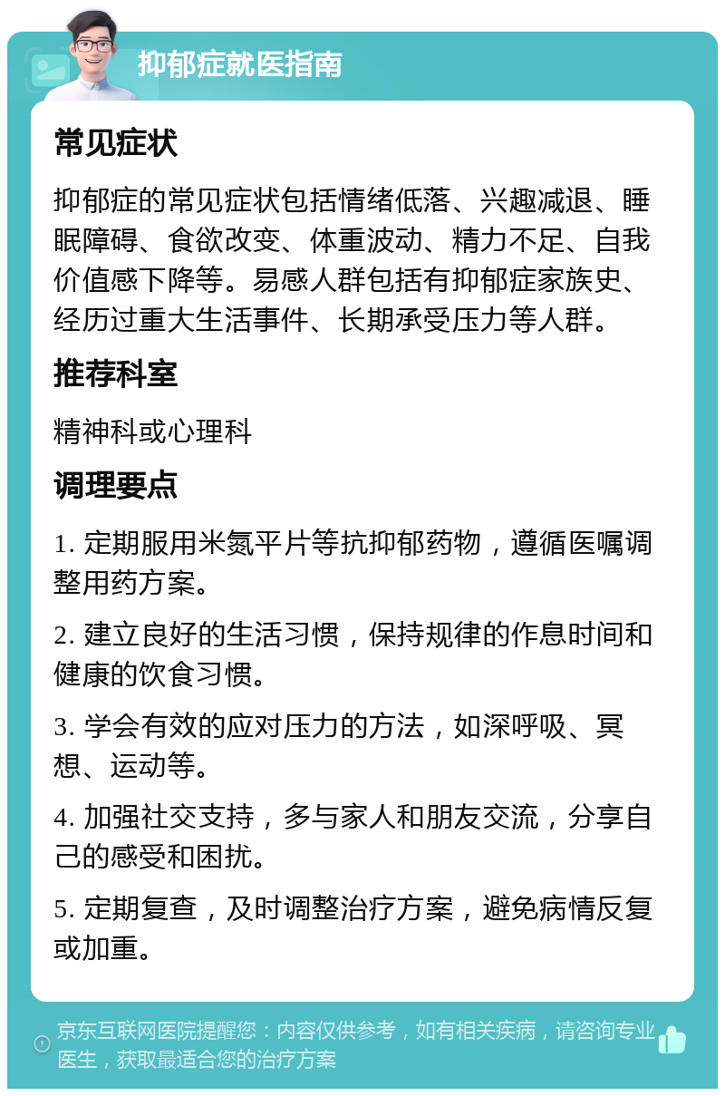 抑郁症就医指南 常见症状 抑郁症的常见症状包括情绪低落、兴趣减退、睡眠障碍、食欲改变、体重波动、精力不足、自我价值感下降等。易感人群包括有抑郁症家族史、经历过重大生活事件、长期承受压力等人群。 推荐科室 精神科或心理科 调理要点 1. 定期服用米氮平片等抗抑郁药物，遵循医嘱调整用药方案。 2. 建立良好的生活习惯，保持规律的作息时间和健康的饮食习惯。 3. 学会有效的应对压力的方法，如深呼吸、冥想、运动等。 4. 加强社交支持，多与家人和朋友交流，分享自己的感受和困扰。 5. 定期复查，及时调整治疗方案，避免病情反复或加重。