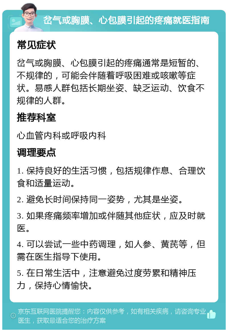 岔气或胸膜、心包膜引起的疼痛就医指南 常见症状 岔气或胸膜、心包膜引起的疼痛通常是短暂的、不规律的，可能会伴随着呼吸困难或咳嗽等症状。易感人群包括长期坐姿、缺乏运动、饮食不规律的人群。 推荐科室 心血管内科或呼吸内科 调理要点 1. 保持良好的生活习惯，包括规律作息、合理饮食和适量运动。 2. 避免长时间保持同一姿势，尤其是坐姿。 3. 如果疼痛频率增加或伴随其他症状，应及时就医。 4. 可以尝试一些中药调理，如人参、黄芪等，但需在医生指导下使用。 5. 在日常生活中，注意避免过度劳累和精神压力，保持心情愉快。