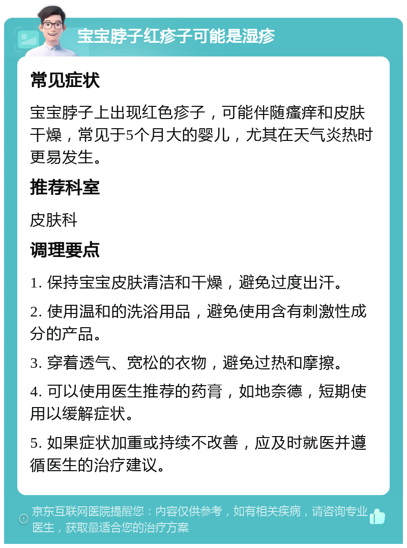 宝宝脖子红疹子可能是湿疹 常见症状 宝宝脖子上出现红色疹子，可能伴随瘙痒和皮肤干燥，常见于5个月大的婴儿，尤其在天气炎热时更易发生。 推荐科室 皮肤科 调理要点 1. 保持宝宝皮肤清洁和干燥，避免过度出汗。 2. 使用温和的洗浴用品，避免使用含有刺激性成分的产品。 3. 穿着透气、宽松的衣物，避免过热和摩擦。 4. 可以使用医生推荐的药膏，如地奈德，短期使用以缓解症状。 5. 如果症状加重或持续不改善，应及时就医并遵循医生的治疗建议。