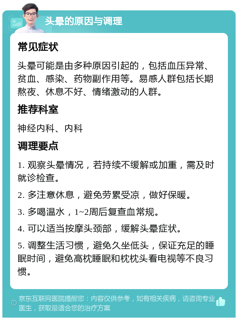 头晕的原因与调理 常见症状 头晕可能是由多种原因引起的，包括血压异常、贫血、感染、药物副作用等。易感人群包括长期熬夜、休息不好、情绪激动的人群。 推荐科室 神经内科、内科 调理要点 1. 观察头晕情况，若持续不缓解或加重，需及时就诊检查。 2. 多注意休息，避免劳累受凉，做好保暖。 3. 多喝温水，1~2周后复查血常规。 4. 可以适当按摩头颈部，缓解头晕症状。 5. 调整生活习惯，避免久坐低头，保证充足的睡眠时间，避免高枕睡眠和枕枕头看电视等不良习惯。